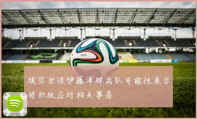 埃贝尔谈伊藤洋辉离队可能性表示将积极应对相关事务