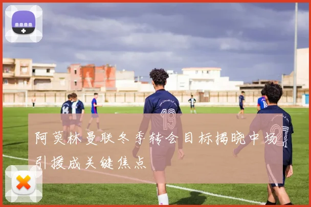 阿莫林曼联冬季转会目标揭晓中场引援成关键焦点