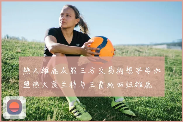 热火雄鹿灰熊三方交易构想字母加盟热火莫兰特与三首轮回归雄鹿