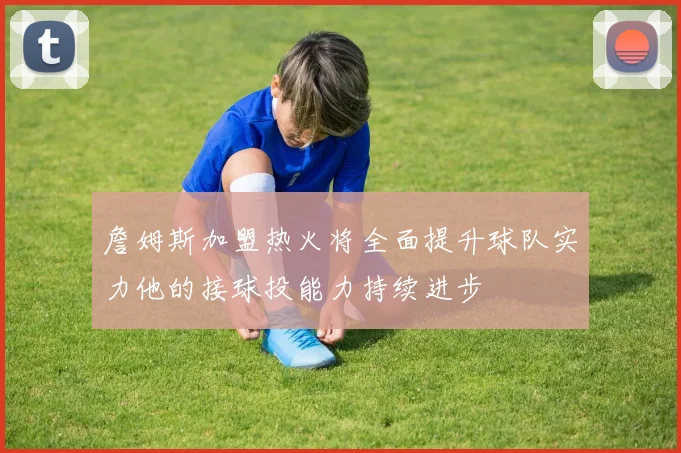 詹姆斯加盟热火将全面提升球队实力他的接球投能力持续进步