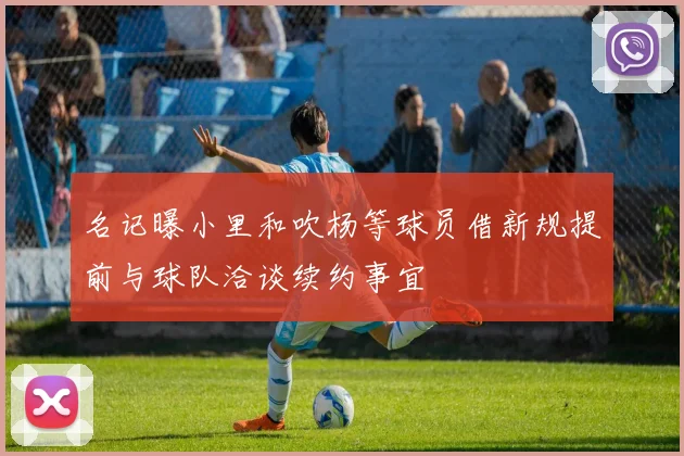 名记曝小里和吹杨等球员借新规提前与球队洽谈续约事宜