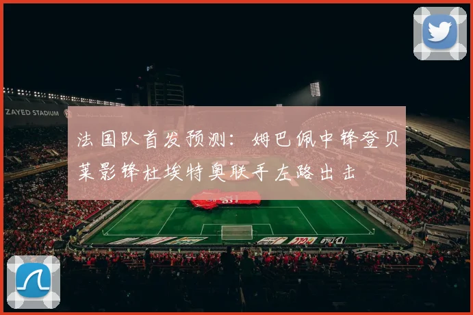 法国队首发预测：姆巴佩中锋登贝莱影锋杜埃特奥联手左路出击