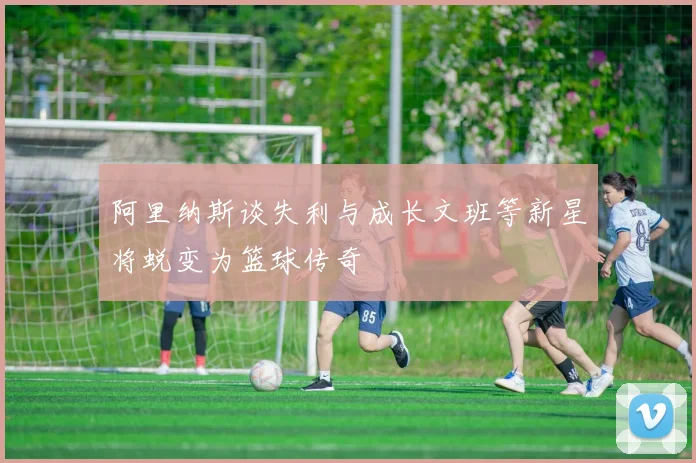 阿里纳斯谈失利与成长文班等新星将蜕变为篮球传奇
