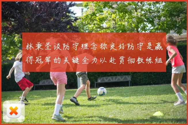 林秉圣谈防守理念称良好防守是赢得冠军的关键全力以赴贯彻教练组战术