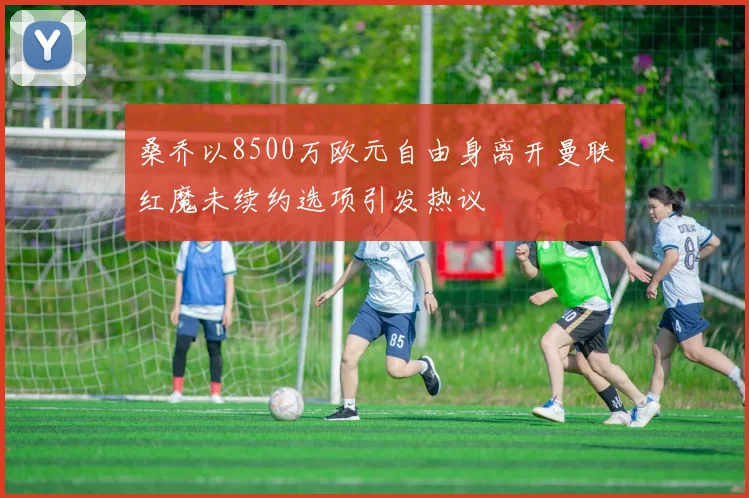 桑乔以8500万欧元自由身离开曼联红魔未续约选项引发热议