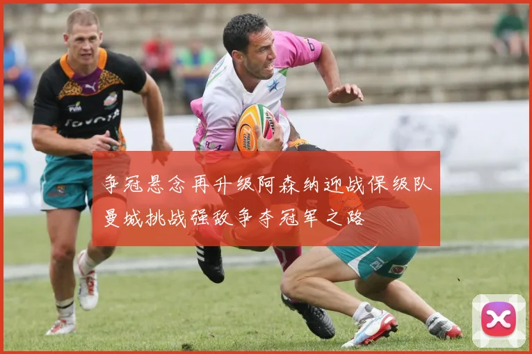 争冠悬念再升级阿森纳迎战保级队曼城挑战强敌争夺冠军之路