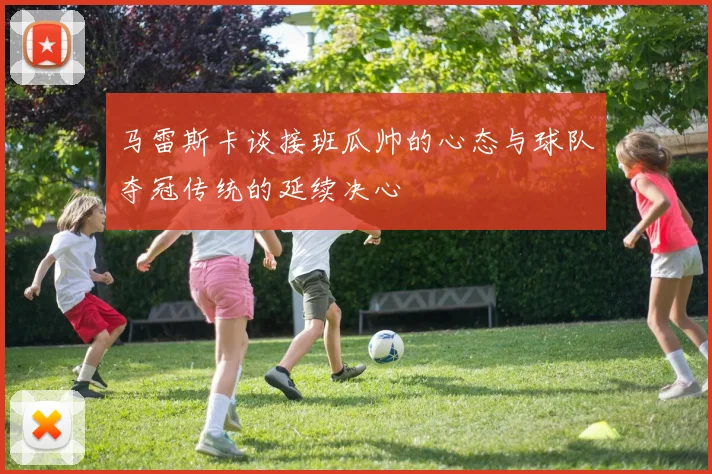 马雷斯卡谈接班瓜帅的心态与球队夺冠传统的延续决心