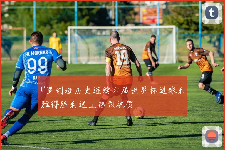 C罗创造历史连续六届世界杯进球利雅得胜利送上热烈祝贺