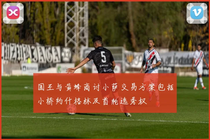 国王与黄蜂商讨小萨交易方案包括小桥约什格林及首轮选秀权