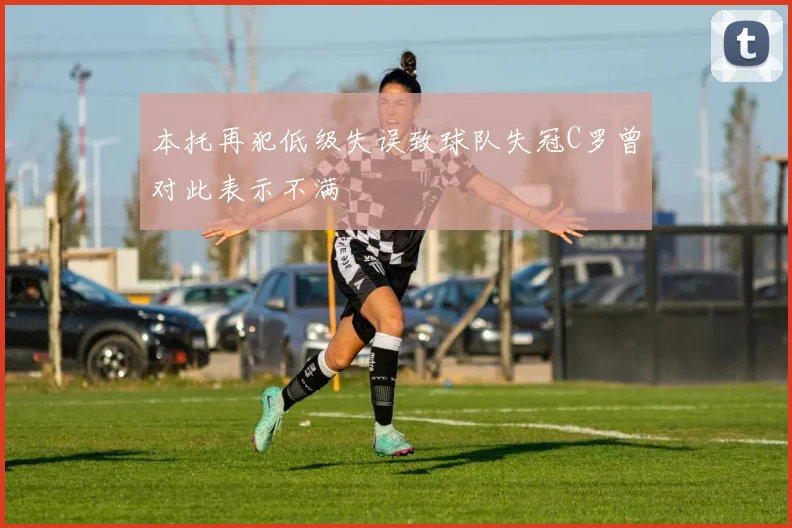 本托再犯低级失误致球队失冠C罗曾对此表示不满