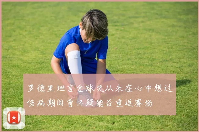 罗德里坦言金球奖从未在心中想过伤病期间曾怀疑能否重返赛场