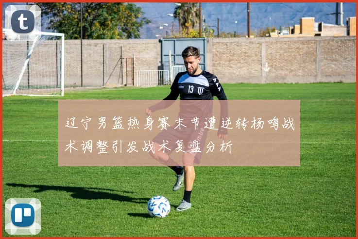 辽宁男篮热身赛末节遭逆转杨鸣战术调整引发战术复盘分析
