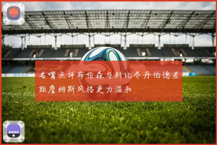 名嘴点评布伦森与科比乔丹伯德差距詹姆斯风格更为温和