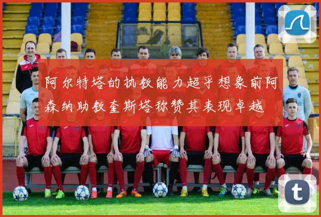 阿尔特塔的执教能力超乎想象前阿森纳助教奎斯塔称赞其表现卓越
