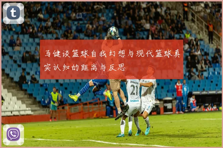 马健谈篮球自我幻想与现代篮球真实认知的距离与反思