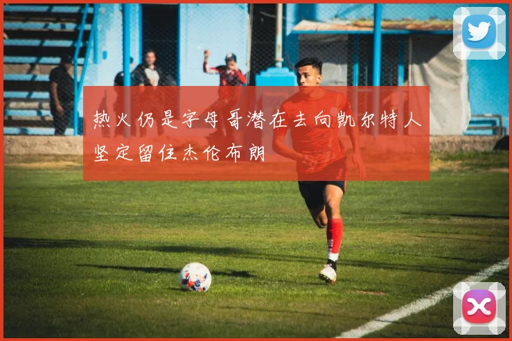 热火仍是字母哥潜在去向凯尔特人坚定留住杰伦布朗
