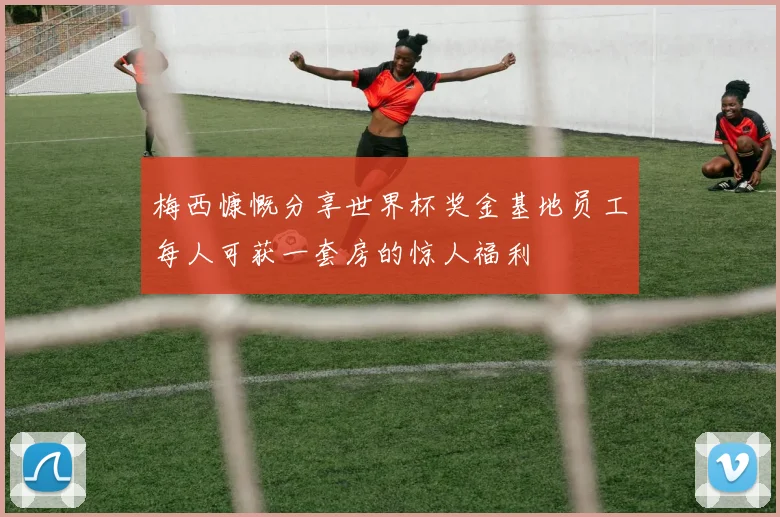 梅西慷慨分享世界杯奖金基地员工每人可获一套房的惊人福利