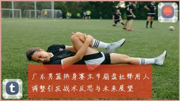 广东男篮热身赛末节崩盘杜锋用人调整引发战术反思与未来展望