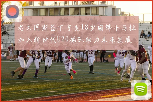 尤文图斯签下亨克18岁前锋卡马拉加入新世代U20梯队助力未来发展