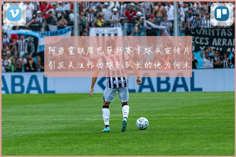 阿劳霍缺席巴萨新赛季球衣宣传片引发关注作为球队队长的他为何未现身