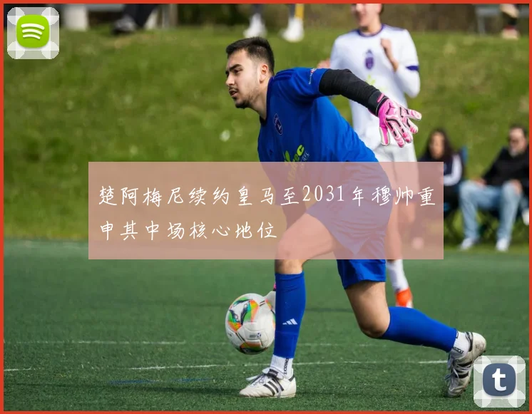 楚阿梅尼续约皇马至2031年穆帅重申其中场核心地位