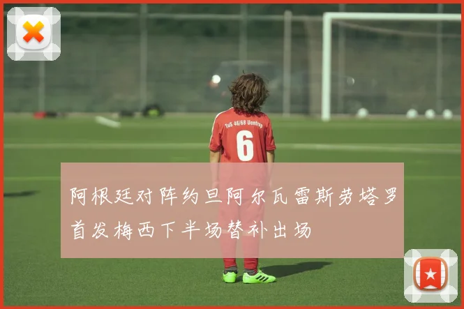 阿根廷对阵约旦阿尔瓦雷斯劳塔罗首发梅西下半场替补出场