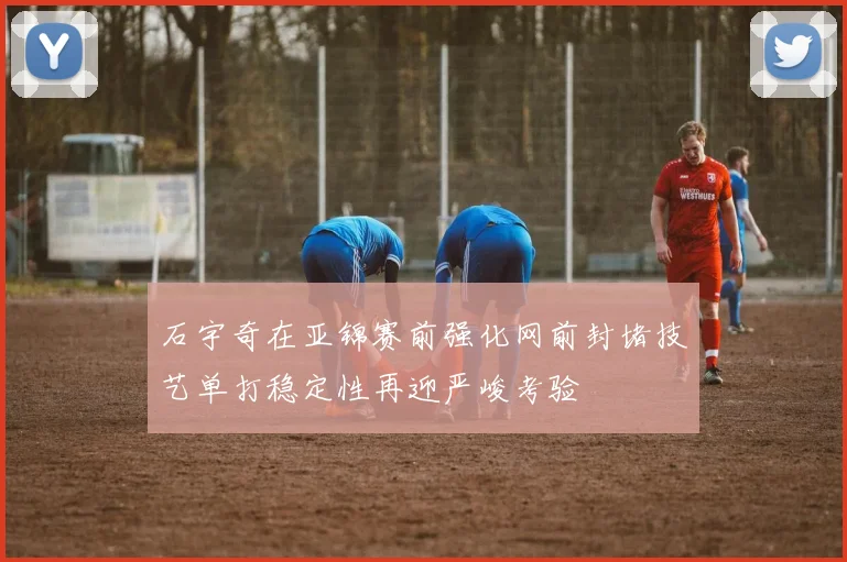 石宇奇在亚锦赛前强化网前封堵技艺单打稳定性再迎严峻考验