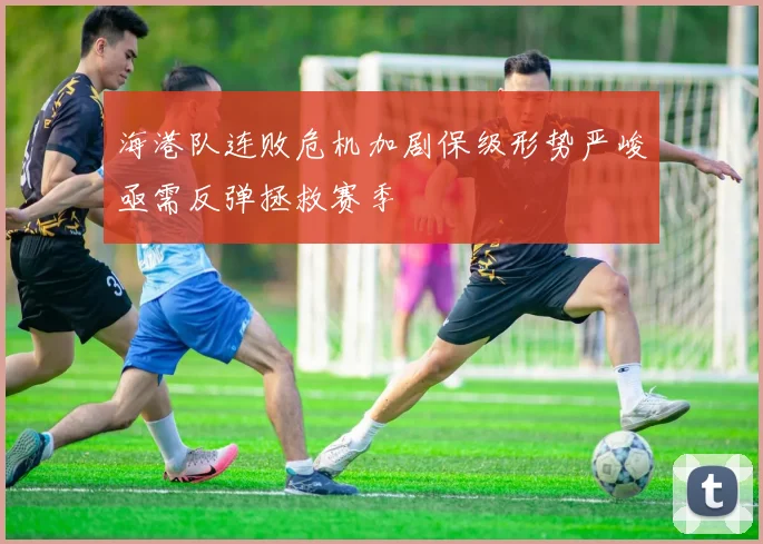 海港队连败危机加剧保级形势严峻亟需反弹拯救赛季